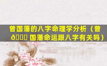 曾国藩的八字命理学分析（曾 🐞 国藩命运跟八字有关吗）
